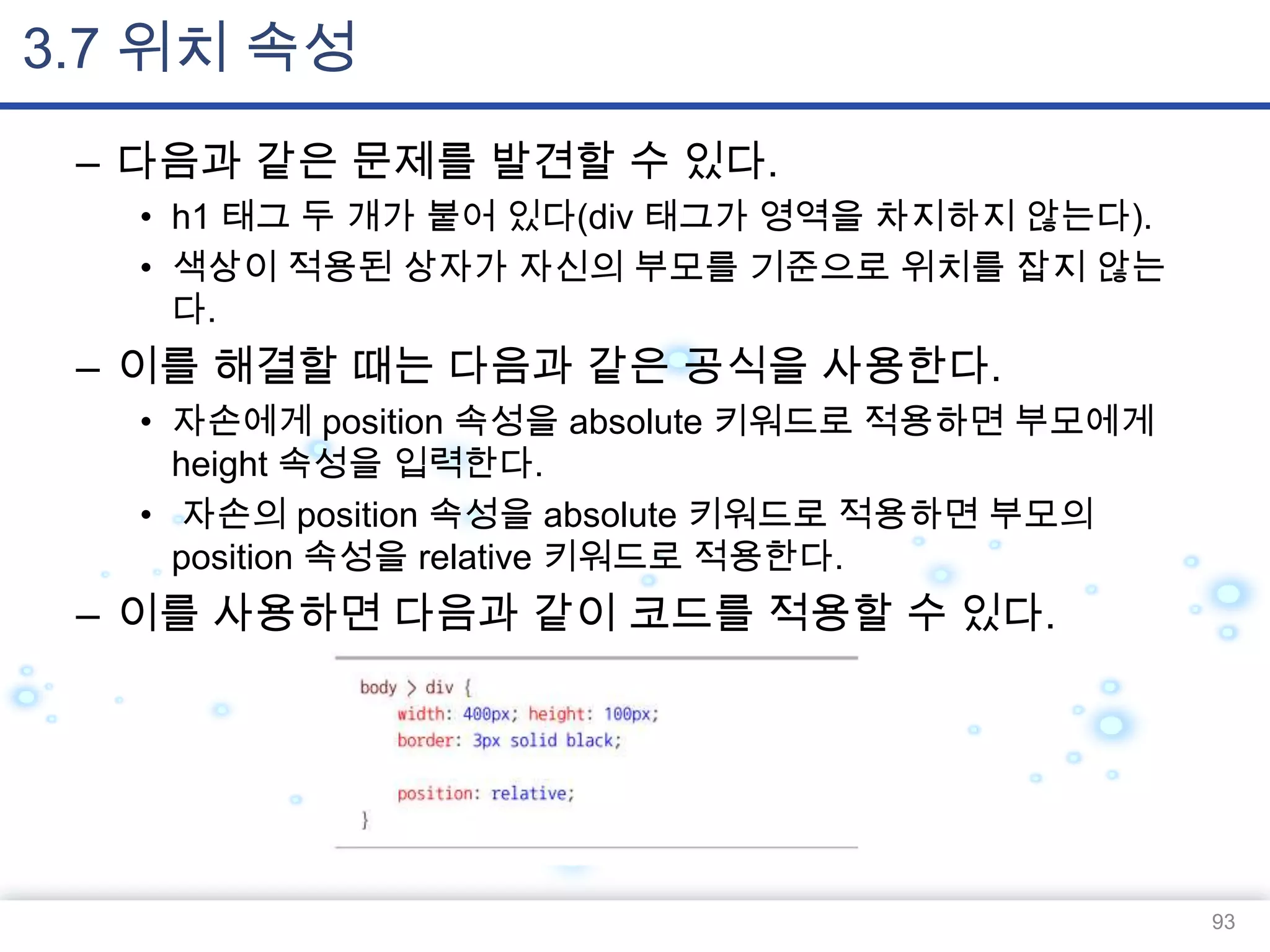 3.7 위치 속성
– 다음과 같은 문제를 발견할 수 있다.
• h1 태그 두 개가 붙어 있다(div 태그가 영역을 차지하지 않는다).
• 색상이 적용된 상자가 자신의 부모를 기준으로 위치를 잡지 않는
다.

– 이를 해결할 때는 다음과 같은 공식을 사용한다.
• 자손에게 position 속성을 absolute 키워드로 적용하면 부모에게
height 속성을 입력한다.
• 자손의 position 속성을 absolute 키워드로 적용하면 부모의
position 속성을 relative 키워드로 적용한다.

– 이를 사용하면 다음과 같이 코드를 적용할 수 있다.

93

 