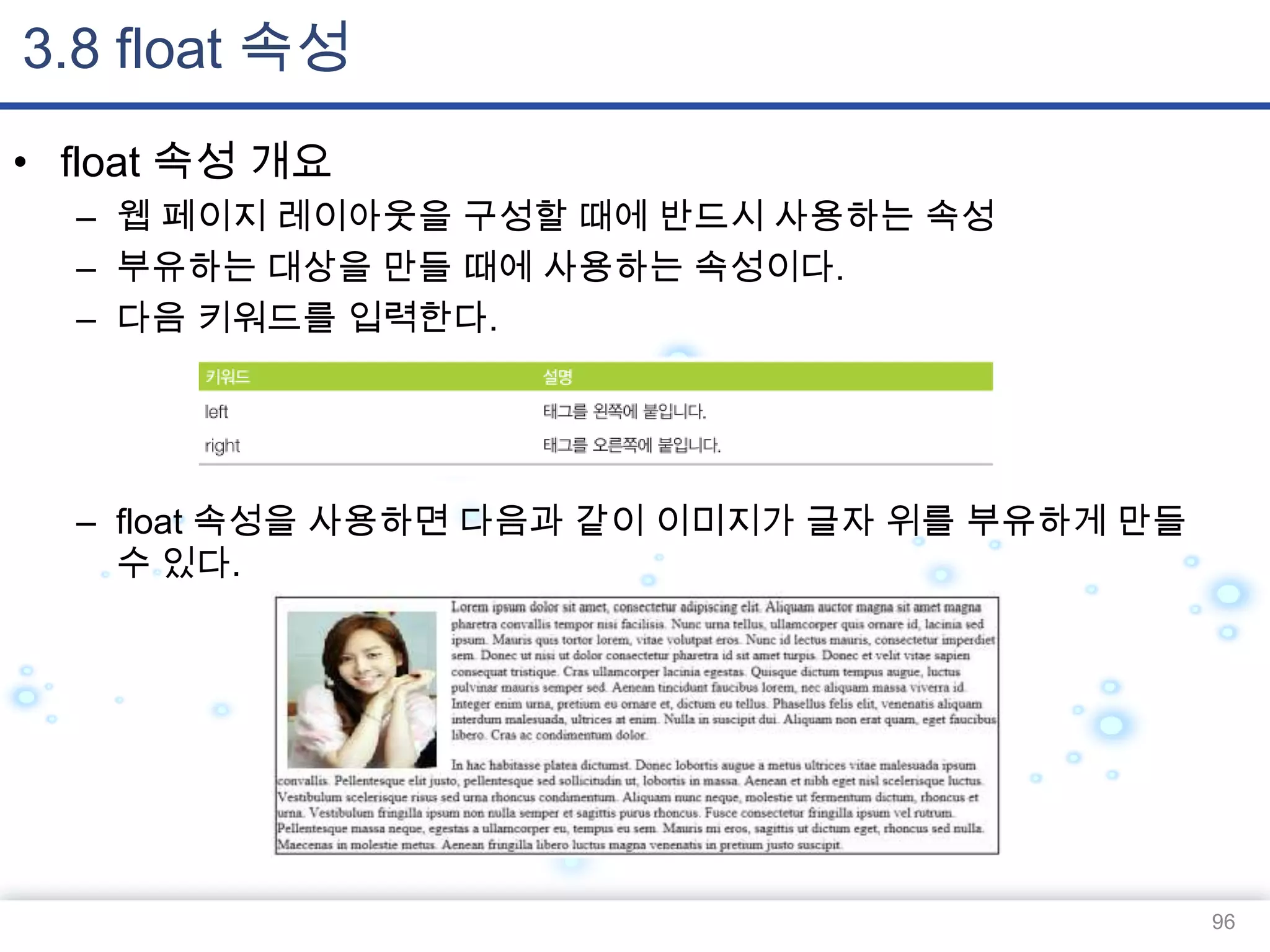 3.8 float 속성
• float 속성 개요
– 웹 페이지 레이아웃을 구성할 때에 반드시 사용하는 속성
– 부유하는 대상을 만들 때에 사용하는 속성이다.
– 다음 키워드를 입력한다.

– float 속성을 사용하면 다음과 같이 이미지가 글자 위를 부유하게 만들
수 있다.

96

 