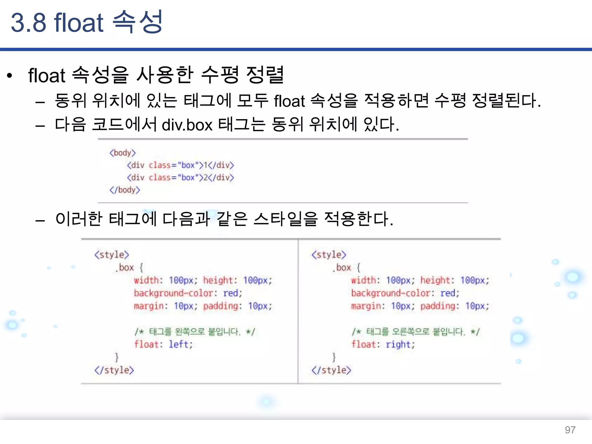 3.8 float 속성
• float 속성을 사용한 수평 정렬
– 동위 위치에 있는 태그에 모두 float 속성을 적용하면 수평 정렬된다.
– 다음 코드에서 div.box 태그는 동위 위치에 있다.

– 이러한 태그에 다음과 같은 스타일을 적용한다.

97

 