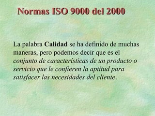 Normas ISO 9000 del 2000


La palabra Calidad se ha definido de muchas
maneras, pero podemos decir que es el
conjunto de características de un producto o
servicio que le confieren la aptitud para
satisfacer las necesidades del cliente.
 