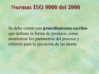 Normas ISO 9000 del 2000


Se debe contar con procedimientos escritos
que definan la forma de producir, como
monitorear los parámetros del proceso y
criterios para la ejecución de las tareas.
 