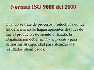 Normas ISO 9000 del 2000


Cuando se trate de procesos productivos donde
las deficiencias se hagan aparentes después de
que el producto esté siendo utilizado, la
Organización debe validar el proceso para
demostrar su capacidad para alcanzar los
resultados planificados.
 