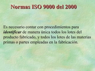 Normas ISO 9000 del 2000


Es necesario contar con procedimientos para
identificar de manera única todos los lotes del
producto fabricado, y todos los lotes de las materias
primas o partes empleadas en la fabricación.
 