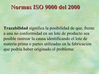 Normas ISO 9000 del 2000


Trazabilidad significa la posibilidad de que, frente
a una no conformidad en un lote de producto sea
posible rastrear la causa identificando el lote de
materia prima o partes utilizadas en la fabricación
que podría haber originado el problema:
 