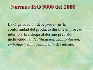 Normas ISO 9000 del 2000


La Organización debe preservar la
conformidad del producto durante el proceso
interno y la entrega al destino previsto,
incluyendo la identificación, manipulación,
embalaje y almacenamiento del mismo.
 