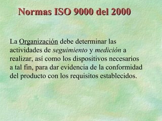 Normas ISO 9000 del 2000

La Organización debe determinar las
actividades de seguimiento y medición a
realizar, así como los dispositivos necesarios
a tal fin, para dar evidencia de la conformidad
del producto con los requisitos establecidos.
 