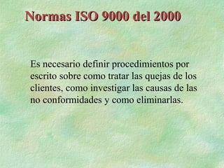 Normas ISO 9000 del 2000


Es necesario definir procedimientos por
escrito sobre como tratar las quejas de los
clientes, como investigar las causas de las
no conformidades y como eliminarlas.
 