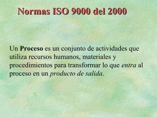 Normas ISO 9000 del 2000


Un Proceso es un conjunto de actividades que
utiliza recursos humanos, materiales y
procedimientos para transformar lo que entra al
proceso en un producto de salida.
 