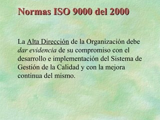 Normas ISO 9000 del 2000

La Alta Dirección de la Organización debe
dar evidencia de su compromiso con el
desarrollo e implementación del Sistema de
Gestión de la Calidad y con la mejora
continua del mismo.
 