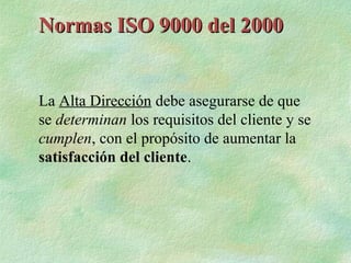Normas ISO 9000 del 2000


La Alta Dirección debe asegurarse de que
se determinan los requisitos del cliente y se
cumplen, con el propósito de aumentar la
satisfacción del cliente.
 