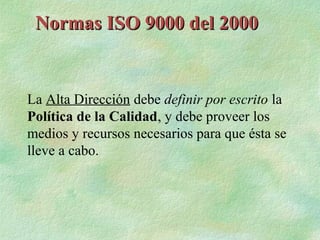 Normas ISO 9000 del 2000


La Alta Dirección debe definir por escrito la
Política de la Calidad, y debe proveer los
medios y recursos necesarios para que ésta se
lleve a cabo.
 