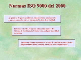 Normas ISO 9000 del 2000

Asegurarse de que se establecen, implementan y mantienen los
procesos necesarios para el Sistema de Gestión de la Calidad.



       Informar a la Alta Dirección sobre el desempeño del
       Sistema de Gestión de la Calidad y de cualquier necesidad
       de mejora.




               Asegurarse de que se promueva la toma de conciencia acerca de los
               Requisitos del Cliente en todos los niveles de la Organización.
 