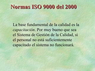 Normas ISO 9000 del 2000


La base fundamental de la calidad es la
capacitación. Por muy bueno que sea
el Sistema de Gestión de la Calidad, si
el personal no está suficientemente
capacitado el sistema no funcionará.
 