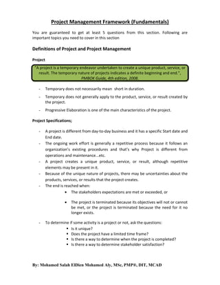 Project Management Framework (Fundamentals)
You are guaranteed to get at least 5 questions from this section. Following are
important topics you need to cover in this section

Definitions of Project and Project Management
Project
“A project is a temporary endeavor undertaken to create a unique product, service, or
result. The temporary nature of projects indicates a definite beginning and end.”,
PMBOK Guide, 4th edition, 2008.
-

Temporary does not necessarily mean short in duration.

-

Temporary does not generally apply to the product, service, or result created by
the project.

-

Progressive Elaboration is one of the main characteristics of the project.

Project Specifications;
-

-

A project is different from day-to-day business and it has a specific Start date and
End date.
The ongoing work effort is generally a repetitive process because it follows an
organization’s existing procedures and that’s why Project is different from
operations and maintenance...etc.
A project creates a unique product, service, or result, although repetitive
elements may be present in it.
Because of the unique nature of projects, there may be uncertainties about the
products, services, or results that the project creates.
The end is reached when:
 The stakeholders expectations are met or exceeded, or


-

The project is terminated because its objectives will not or cannot
be met, or the project is terminated because the need for it no
longer exists.

To determine if some activity is a project or not, ask the questions:
 Is it unique?
 Does the project have a limited time frame?
 Is there a way to determine when the project is completed?
 Is there a way to determine stakeholder satisfaction?

By: Mohamed Salah ElDien Mohamed Aly, MSc, PMP®, DIT, MCAD

 