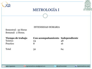 METROLOGÍA I

INTENSIDAD HORARIA
Semestral: 32 Horas
Semanal: 2 Horas.
Tiempo de trabajo
Teórico
Practico

Con acompañamiento Independiente
24
48
8
16

Total

32

salón ingeniería

ingenieriaclinica.udea@gmail.com

64

@IngClinicaUdeA

ingenieriaclinica.udea

 