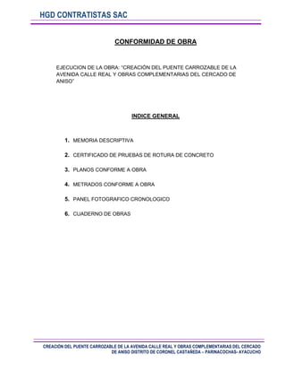 HGD CONTRATISTAS SAC
CONFORMIDAD DE OBRA

EJECUCION DE LA OBRA: “CREACIÓN DEL PUENTE CARROZABLE DE LA
AVENIDA CALLE REAL Y OBRAS COMPLEMENTARIAS DEL CERCADO DE
ANISO”

INDICE GENERAL

1. MEMORIA DESCRIPTIVA
2. CERTIFICADO DE PRUEBAS DE ROTURA DE CONCRETO
3. PLANOS CONFORME A OBRA
4. METRADOS CONFORME A OBRA
5. PANEL FOTOGRAFICO CRONOLOGICO
6. CUADERNO DE OBRAS

CREACIÓN DEL PUENTE CARROZABLE DE LA AVENIDA CALLE REAL Y OBRAS COMPLEMENTARIAS DEL CERCADO
DE ANISO DISTRITO DE CORONEL CASTAÑEDA – PARINACOCHAS- AYACUCHO

 