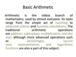 Basic Arithmetic
Arithmetic is the oldest branch of
mathematics, used by almost everyone. Its tasks
range from the simple act of counting to
advanced science and business calculations. The
traditional arithmetic operations
are addition, subtraction, multiplication, and divi
sion, although more advanced operations such
as percentages, square
root, exponentiation, and logarithmic
functions are also a part of this subject.
 