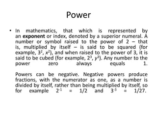 Power
• In mathematics, that which is represented by
an exponent or index, denoted by a superior numeral. A
number or symbol raised to the power of 2 – that
is, multiplied by itself – is said to be squared (for
example, 32, x2), and when raised to the power of 3, it is
said to be cubed (for example, 23, y3). Any number to the
power zero always equals 1.
Powers can be negative. Negative powers produce
fractions, with the numerator as one, as a number is
divided by itself, rather than being multiplied by itself, so
for example 2-1 = 1/2 and 3-3 = 1/27.
 
