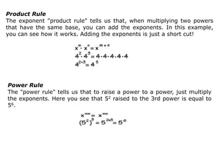 Product Rule
The exponent "product rule" tells us that, when multiplying two powers
that have the same base, you can add the exponents. In this example,
you can see how it works. Adding the exponents is just a short cut!
Power Rule
The "power rule" tells us that to raise a power to a power, just multiply
the exponents. Here you see that 52 raised to the 3rd power is equal to
56.
 