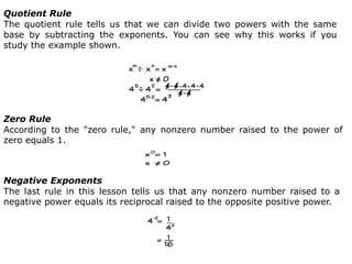 Quotient Rule
The quotient rule tells us that we can divide two powers with the same
base by subtracting the exponents. You can see why this works if you
study the example shown.
Zero Rule
According to the "zero rule," any nonzero number raised to the power of
zero equals 1.
Negative Exponents
The last rule in this lesson tells us that any nonzero number raised to a
negative power equals its reciprocal raised to the opposite positive power.
 