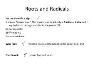 Roots and Radicals
We use the radical sign :
It means "square root". The square root is actually a fractional index and is
equivalent to raising a number to the power 1/2.
So, for example:
251/2 = √25 = 5
You can also have
Cube root: (which is equivalent to raising to the power 1/3), and
Fourth root: (power 1/4) and so on.
 