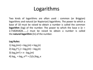 Logarithms
Two kinds of logarithms are often used : common (or Briggian)
logarithms and natural (or Napierian) logarithms. The power to which a
base of 10 must be raised to obtain a number is called the common
logarithm (log) of the number. The power to which the base e (e =
2.718281828.......) must be raised to obtain a number is called
the natural logarithm (ln) of the number.
Log Rules:
1) logb(mn) = logb(m) + logb(n)
2) logb(m/n) = logb(m) – logb(n)
3) logb(mn) = n · logb(m)
4) logb = logb x1/y = (1/y )logb x
 