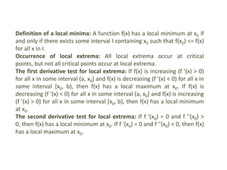Definition of a local minima: A function f(x) has a local minimum at x0 if
and only if there exists some interval I containing x0 such that f(x0) <= f(x)
for all x in I.
Occurrence of local extrema: All local extrema occur at critical
points, but not all critical points occur at local extrema.
The first derivative test for local extrema: If f(x) is increasing (f '(x) > 0)
for all x in some interval (a, x0] and f(x) is decreasing (f '(x) < 0) for all x in
some interval [x0, b), then f(x) has a local maximum at x0. If f(x) is
decreasing (f '(x) < 0) for all x in some interval (a, x0] and f(x) is increasing
(f '(x) > 0) for all x in some interval [x0, b), then f(x) has a local minimum
at x0.
The second derivative test for local extrema: If f '(x0) = 0 and f ''(x0) >
0, then f(x) has a local minimum at x0. If f '(x0) = 0 and f ''(x0) < 0, then f(x)
has a local maximum at x0.
 