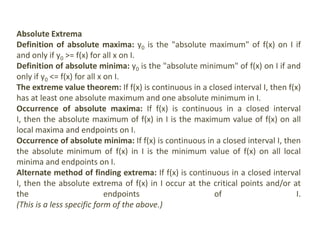 Absolute Extrema
Definition of absolute maxima: y0 is the "absolute maximum" of f(x) on I if
and only if y0 >= f(x) for all x on I.
Definition of absolute minima: y0 is the "absolute minimum" of f(x) on I if and
only if y0 <= f(x) for all x on I.
The extreme value theorem: If f(x) is continuous in a closed interval I, then f(x)
has at least one absolute maximum and one absolute minimum in I.
Occurrence of absolute maxima: If f(x) is continuous in a closed interval
I, then the absolute maximum of f(x) in I is the maximum value of f(x) on all
local maxima and endpoints on I.
Occurrence of absolute minima: If f(x) is continuous in a closed interval I, then
the absolute minimum of f(x) in I is the minimum value of f(x) on all local
minima and endpoints on I.
Alternate method of finding extrema: If f(x) is continuous in a closed interval
I, then the absolute extrema of f(x) in I occur at the critical points and/or at
the endpoints of I.
(This is a less specific form of the above.)
 