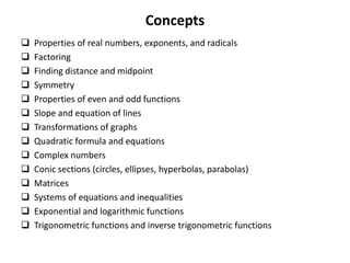 Concepts
 Properties of real numbers, exponents, and radicals
 Factoring
 Finding distance and midpoint
 Symmetry
 Properties of even and odd functions
 Slope and equation of lines
 Transformations of graphs
 Quadratic formula and equations
 Complex numbers
 Conic sections (circles, ellipses, hyperbolas, parabolas)
 Matrices
 Systems of equations and inequalities
 Exponential and logarithmic functions
 Trigonometric functions and inverse trigonometric functions
 