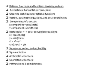  Rational functions and functions involving radicals
 Asymptotes: horizontal, vertical, slant
 Graphing techniques for rational functions
 Vectors, parametric equations, and polar coordinates
 Components of a vector:
x-component = rcos(theta)
y-component = rsin(theta)
 Rectangular <--> polar conversion equations
x = rcos(theta)
y = rsin(theta)
r2 = x2 + y2
tan(theta) = y/x
 Sequences, series, and probability
 Sigma notation
 Arithmetic sequences
 Geometric sequences
 Permutations & combinations
 