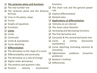  The cartesian plane and functions
 The real number line
 The cartesian plane and the distance
formula
 Lines in the plane; slope
 Circles
 Graphs of equations
 Functions
 Limits
 Limits
 Continuity
 Limits & asymptotes
 Curve sketching
 Differentiation
 The derivative as the slope of a curve
 Differentiability and continuity
 The derivative as a rate of change
 Higher order derivatives
 The product and quotient rules
 Position - velocity - acceleration
functions
 The chain rule and the general power
rule
 Implicit differentiation
 Related rates
 Applications of differentiation
 Extrema on an interval
 The mean value theorem
 Increasing and decreasing functions
 The first derivative test
 Concavity & the second derivative test
 Limits at infinity (horizontal
asymptotes)
 Curve sketching (including extrema &
concavity)
 Optimization problems (max/min
problems)
 Newton's method
 Differentials
 