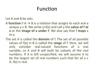 Function
Let A and B be sets.
A function F:A → B is a relation that assigns to each xϵA a
unique y ϵ B. We write y=f(x) and call y the value of f at
x or the image of x under f. We also say that f maps x
to y.
The set A is called the domain of f. The set of all possible
values of f(x) in B is called the range of f. Here, we will
only consider real-valued functions of a real
variable, so A and B will both be subsets of the real
numbers. If A is left unspecified, we will assume it to
be the largest set of real numbers such that for all x ϵ
A, f(x) is real.
 
