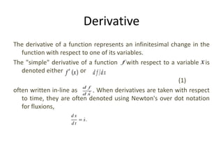 Derivative
The derivative of a function represents an infinitesimal change in the
function with respect to one of its variables.
The "simple" derivative of a function with respect to a variable is
denoted either or
(1)
often written in-line as . When derivatives are taken with respect
to time, they are often denoted using Newton's over dot notation
for fluxions,
 
