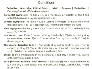 Definitions
Derivatives: Min, Max, Critical Points... (Math | Calculus | Derivatives |
Extrema/Concavity/Other) Asymptotes
horizontal asymptote: The line y = y0 is a "horizontal asymptote" of f(x) if and
only if f(x) approaches y0 as x approaches + or –
vertical asymptote: The line x = x0 is a "vertical asymptote" of f(x) if and only if
f(x) approaches + or - as x approaches x0 from the left or from the right.
slant asymptote: the line y = ax + b is a "slant asymptote" of f(x) if and only if lim
(x-->+/-) f(x) = ax + b.
concave up curve: f(x) is "concave up" at x0 if and only if f '(x) is increasing at x0
concave down curve: f(x) is "concave down" at x0 if and only if f '(x) is
decreasing at x0
The second derivative test: If f ''(x) exists at x0 and is positive, then f ''(x) is
concave up at x0. If f ''(x0) exists and is negative, then f(x) is concave down at
x0. If f ''(x) does not exist or is zero, then the test fails.
critical point: a critical point on f(x) occurs at x0 if and only if either f '(x0) is zero
or the derivative doesn't exist.
Local (Relative) Extrema : local maxima: A function f(x) has a local maximum at
x0 if and only if there exists some interval I containing x0 such that f(x0) >= f(x)
for all x in I.
 