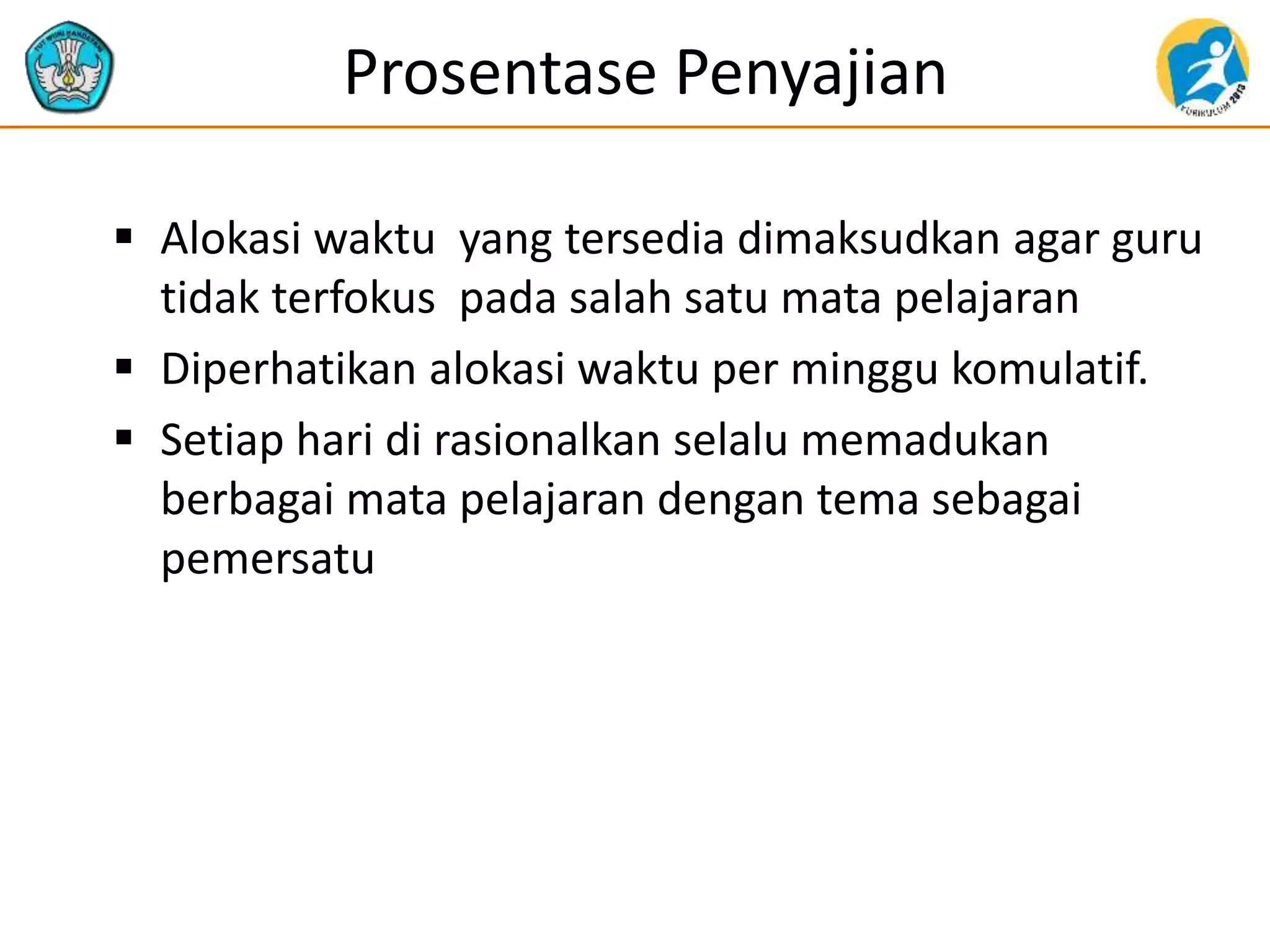 Prosentase Penyajian
 Alokasi waktu yang tersedia dimaksudkan agar guru
tidak terfokus pada salah satu mata pelajaran
 Diperhatikan alokasi waktu per minggu komulatif.
 Setiap hari di rasionalkan selalu memadukan
berbagai mata pelajaran dengan tema sebagai
pemersatu
 