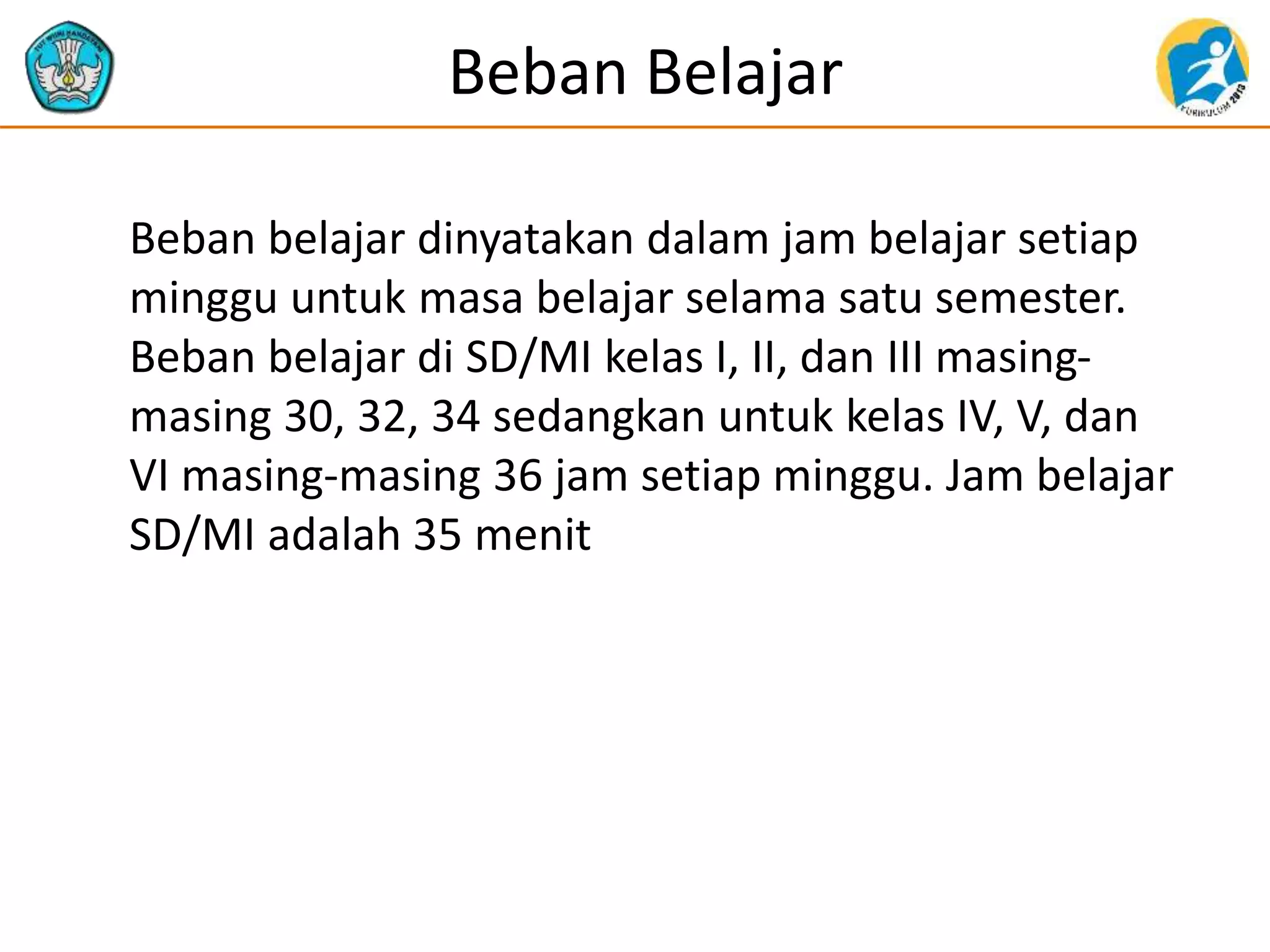 Beban Belajar
Beban belajar dinyatakan dalam jam belajar setiap
minggu untuk masa belajar selama satu semester.
Beban belajar di SD/MI kelas I, II, dan III masing-
masing 30, 32, 34 sedangkan untuk kelas IV, V, dan
VI masing-masing 36 jam setiap minggu. Jam belajar
SD/MI adalah 35 menit
 