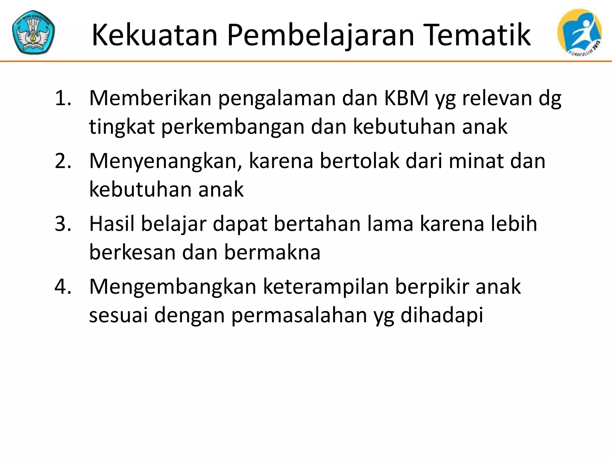 Kekuatan Pembelajaran Tematik
1. Memberikan pengalaman dan KBM yg relevan dg
tingkat perkembangan dan kebutuhan anak
2. Menyenangkan, karena bertolak dari minat dan
kebutuhan anak
3. Hasil belajar dapat bertahan lama karena lebih
berkesan dan bermakna
4. Mengembangkan keterampilan berpikir anak
sesuai dengan permasalahan yg dihadapi
 