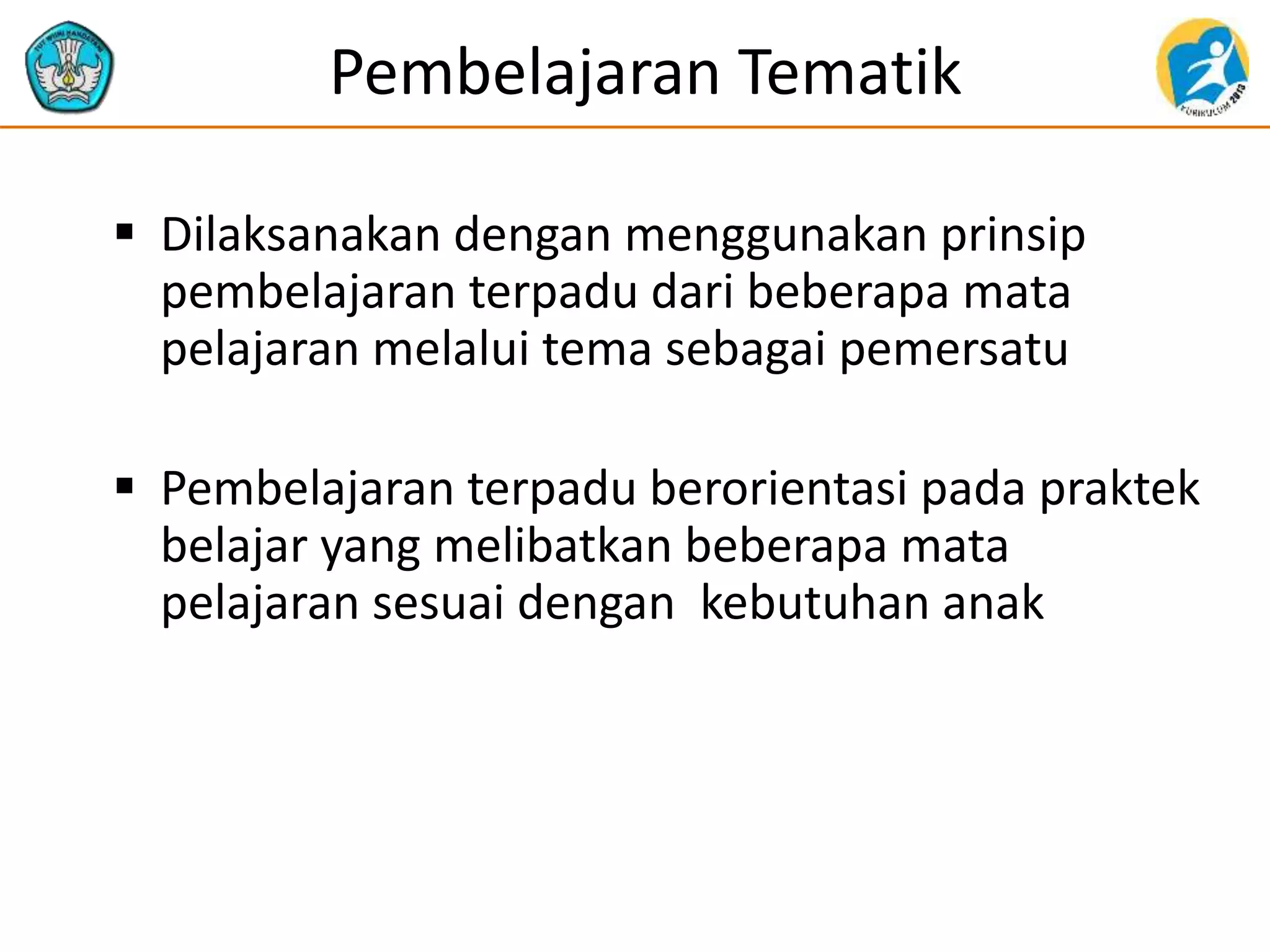 Pembelajaran Tematik
 Dilaksanakan dengan menggunakan prinsip
pembelajaran terpadu dari beberapa mata
pelajaran melalui tema sebagai pemersatu
 Pembelajaran terpadu berorientasi pada praktek
belajar yang melibatkan beberapa mata
pelajaran sesuai dengan kebutuhan anak
 