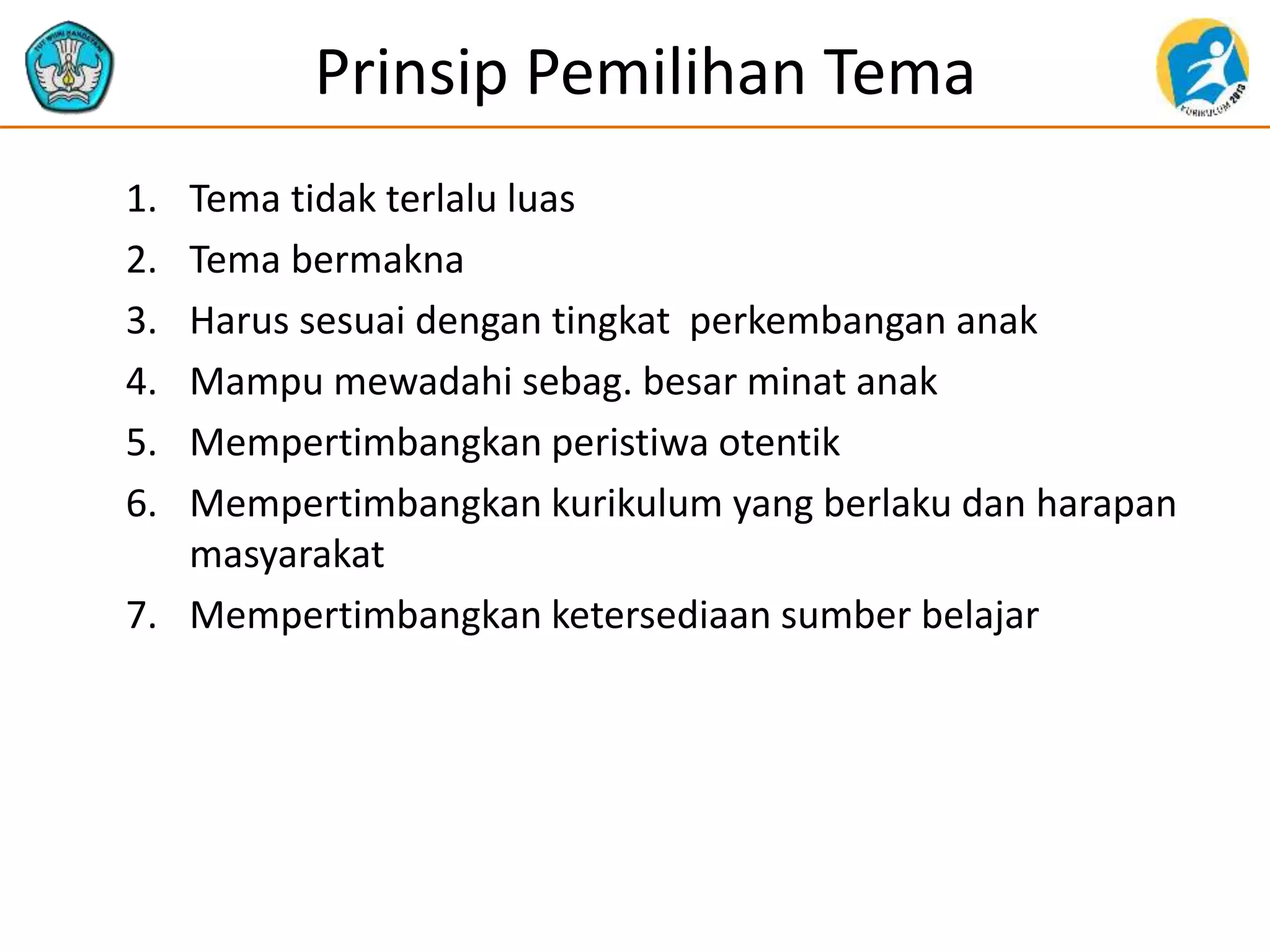 Prinsip Pemilihan Tema
1. Tema tidak terlalu luas
2. Tema bermakna
3. Harus sesuai dengan tingkat perkembangan anak
4. Mampu mewadahi sebag. besar minat anak
5. Mempertimbangkan peristiwa otentik
6. Mempertimbangkan kurikulum yang berlaku dan harapan
masyarakat
7. Mempertimbangkan ketersediaan sumber belajar
 