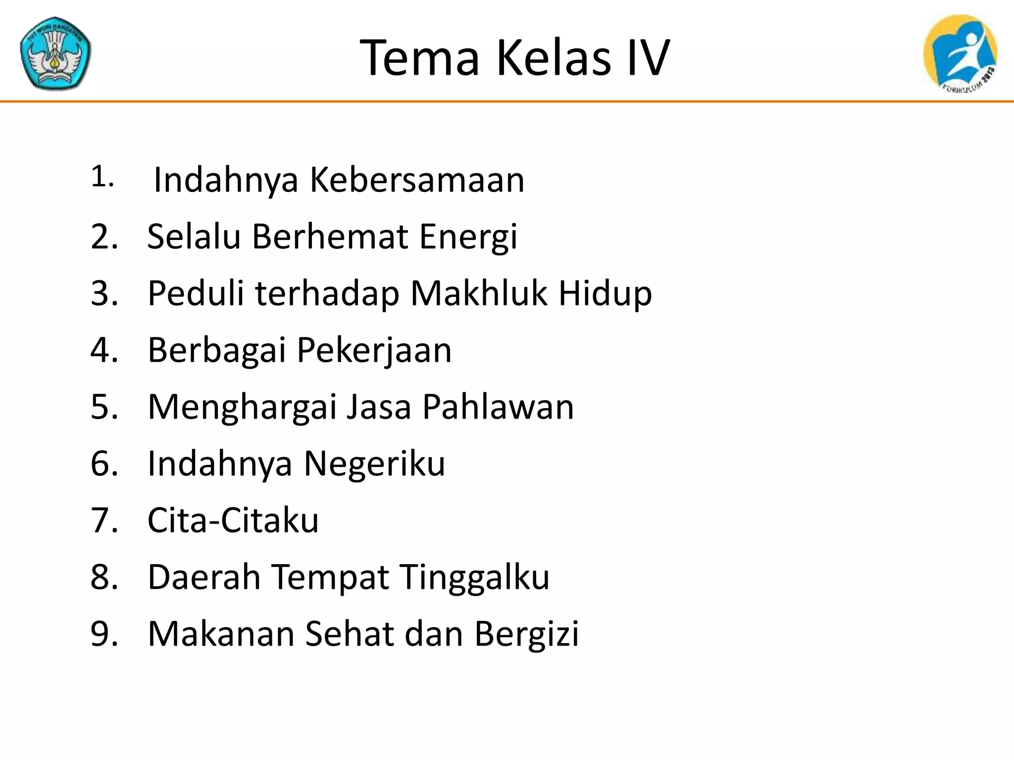 Tema Kelas IV
1. Indahnya Kebersamaan
2. Selalu Berhemat Energi
3. Peduli terhadap Makhluk Hidup
4. Berbagai Pekerjaan
5. Menghargai Jasa Pahlawan
6. Indahnya Negeriku
7. Cita-Citaku
8. Daerah Tempat Tinggalku
9. Makanan Sehat dan Bergizi
 