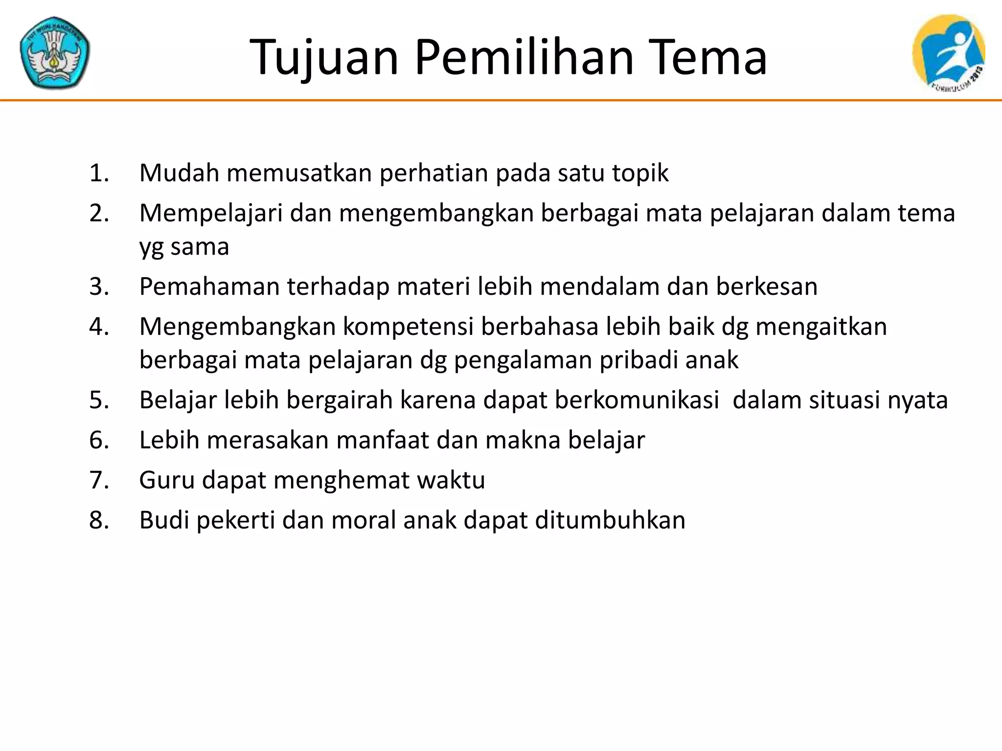 Tujuan Pemilihan Tema
1. Mudah memusatkan perhatian pada satu topik
2. Mempelajari dan mengembangkan berbagai mata pelajaran dalam tema
yg sama
3. Pemahaman terhadap materi lebih mendalam dan berkesan
4. Mengembangkan kompetensi berbahasa lebih baik dg mengaitkan
berbagai mata pelajaran dg pengalaman pribadi anak
5. Belajar lebih bergairah karena dapat berkomunikasi dalam situasi nyata
6. Lebih merasakan manfaat dan makna belajar
7. Guru dapat menghemat waktu
8. Budi pekerti dan moral anak dapat ditumbuhkan
 