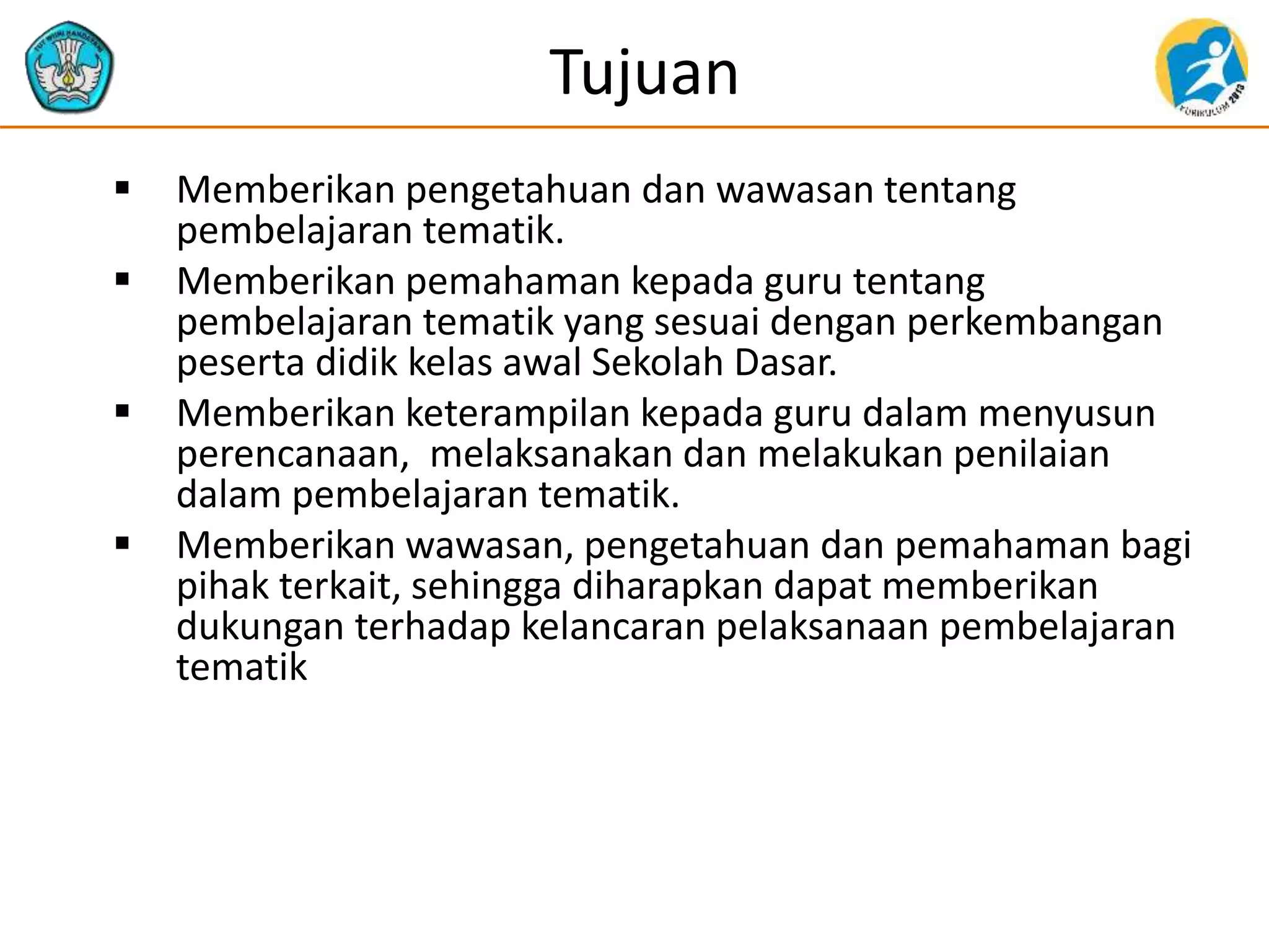 Tujuan
 Memberikan pengetahuan dan wawasan tentang
pembelajaran tematik.
 Memberikan pemahaman kepada guru tentang
pembelajaran tematik yang sesuai dengan perkembangan
peserta didik kelas awal Sekolah Dasar.
 Memberikan keterampilan kepada guru dalam menyusun
perencanaan, melaksanakan dan melakukan penilaian
dalam pembelajaran tematik.
 Memberikan wawasan, pengetahuan dan pemahaman bagi
pihak terkait, sehingga diharapkan dapat memberikan
dukungan terhadap kelancaran pelaksanaan pembelajaran
tematik
 