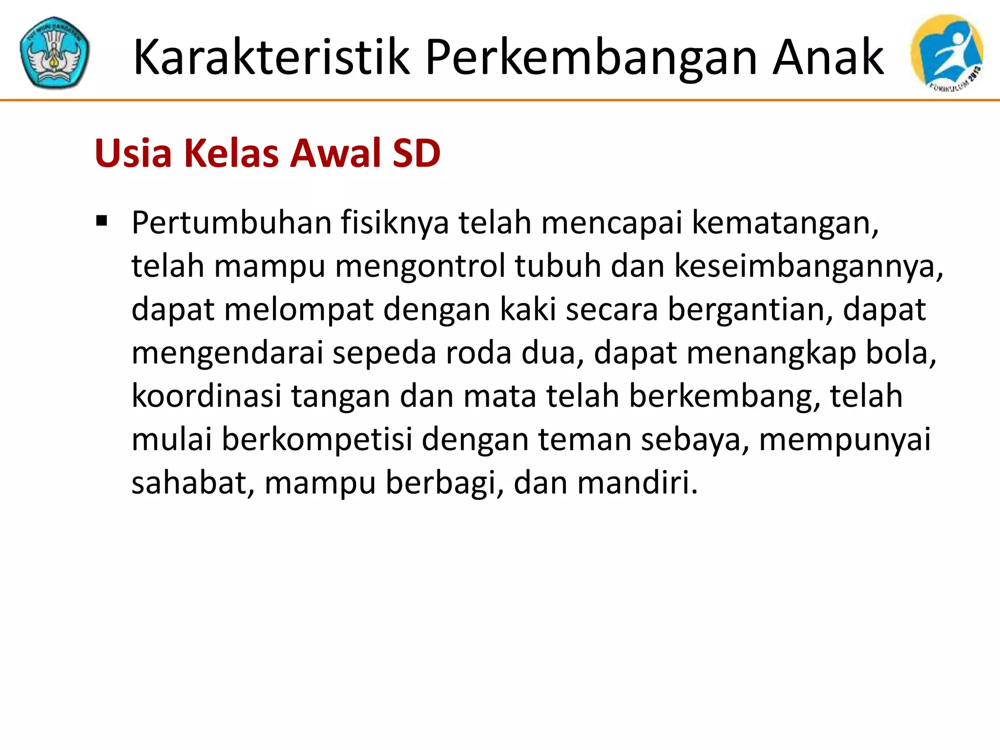 Karakteristik Perkembangan Anak
 Pertumbuhan fisiknya telah mencapai kematangan,
telah mampu mengontrol tubuh dan keseimbangannya,
dapat melompat dengan kaki secara bergantian, dapat
mengendarai sepeda roda dua, dapat menangkap bola,
koordinasi tangan dan mata telah berkembang, telah
mulai berkompetisi dengan teman sebaya, mempunyai
sahabat, mampu berbagi, dan mandiri.
Usia Kelas Awal SD
 