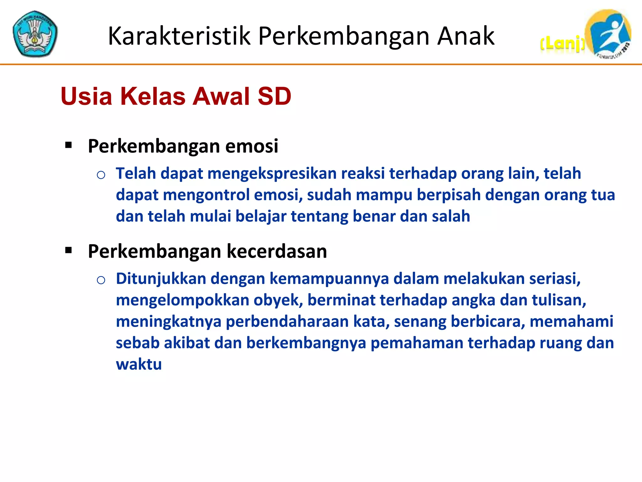 (Lanj)Karakteristik Perkembangan Anak
 Perkembangan emosi
o Telah dapat mengekspresikan reaksi terhadap orang lain, telah
dapat mengontrol emosi, sudah mampu berpisah dengan orang tua
dan telah mulai belajar tentang benar dan salah
 Perkembangan kecerdasan
o Ditunjukkan dengan kemampuannya dalam melakukan seriasi,
mengelompokkan obyek, berminat terhadap angka dan tulisan,
meningkatnya perbendaharaan kata, senang berbicara, memahami
sebab akibat dan berkembangnya pemahaman terhadap ruang dan
waktu
Usia Kelas Awal SD
 