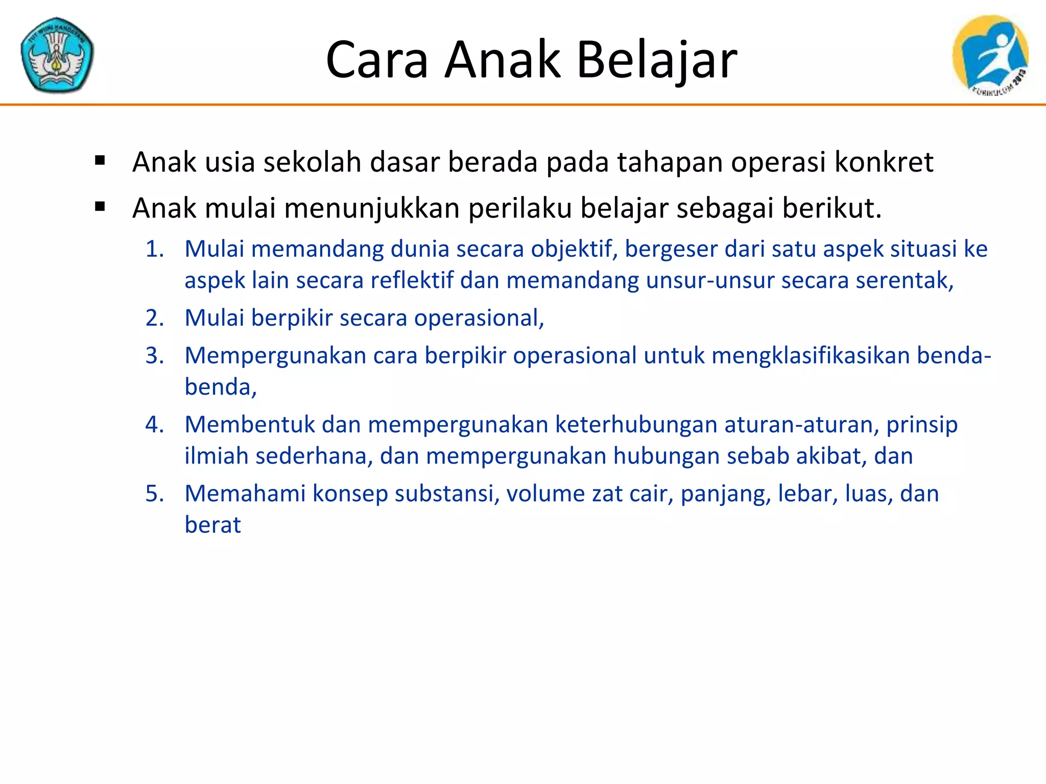 Cara Anak Belajar
 Anak usia sekolah dasar berada pada tahapan operasi konkret
 Anak mulai menunjukkan perilaku belajar sebagai berikut.
1. Mulai memandang dunia secara objektif, bergeser dari satu aspek situasi ke
aspek lain secara reflektif dan memandang unsur-unsur secara serentak,
2. Mulai berpikir secara operasional,
3. Mempergunakan cara berpikir operasional untuk mengklasifikasikan benda-
benda,
4. Membentuk dan mempergunakan keterhubungan aturan-aturan, prinsip
ilmiah sederhana, dan mempergunakan hubungan sebab akibat, dan
5. Memahami konsep substansi, volume zat cair, panjang, lebar, luas, dan
berat
 