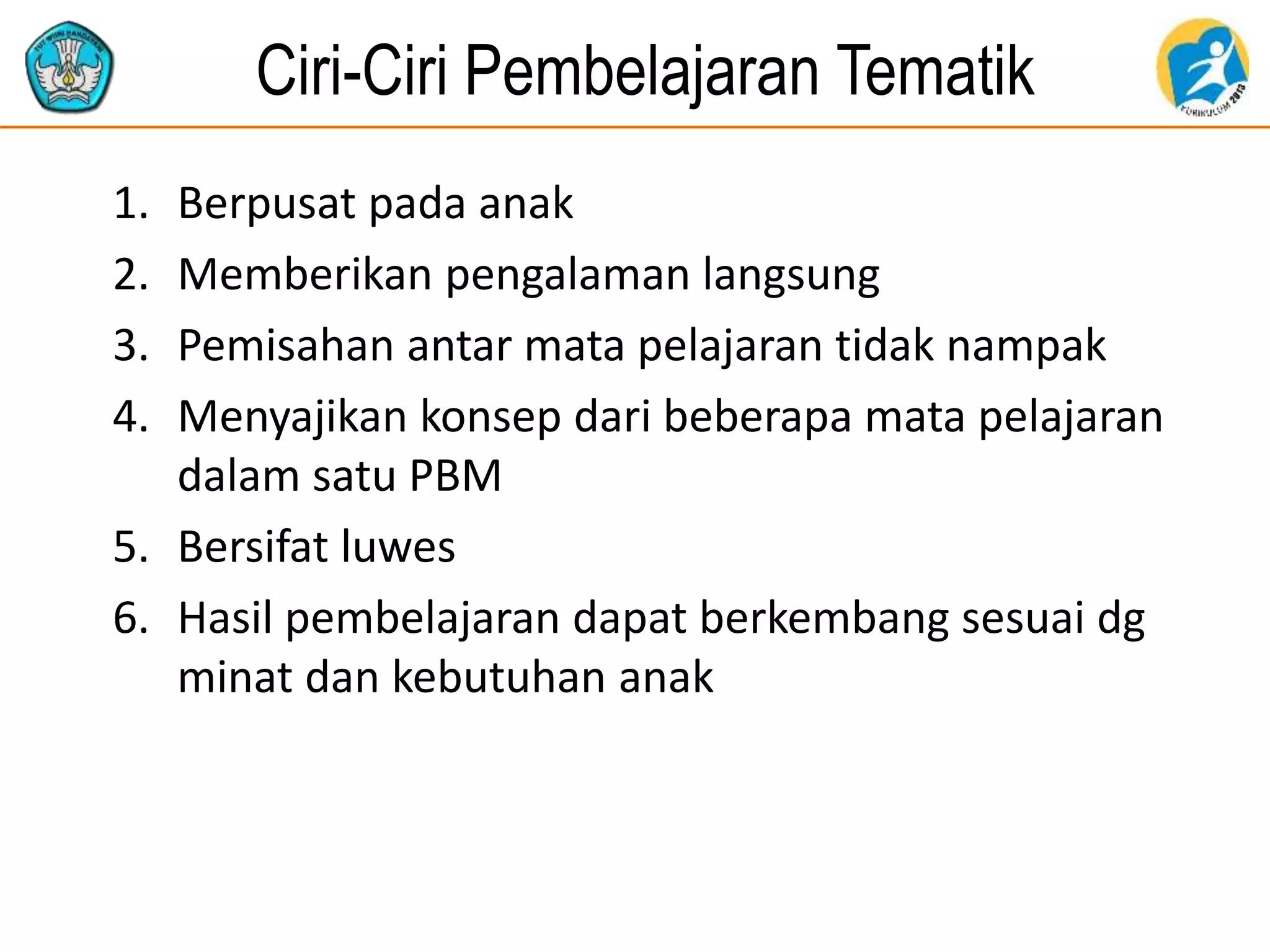 Ciri-Ciri Pembelajaran Tematik
1. Berpusat pada anak
2. Memberikan pengalaman langsung
3. Pemisahan antar mata pelajaran tidak nampak
4. Menyajikan konsep dari beberapa mata pelajaran
dalam satu PBM
5. Bersifat luwes
6. Hasil pembelajaran dapat berkembang sesuai dg
minat dan kebutuhan anak
 
