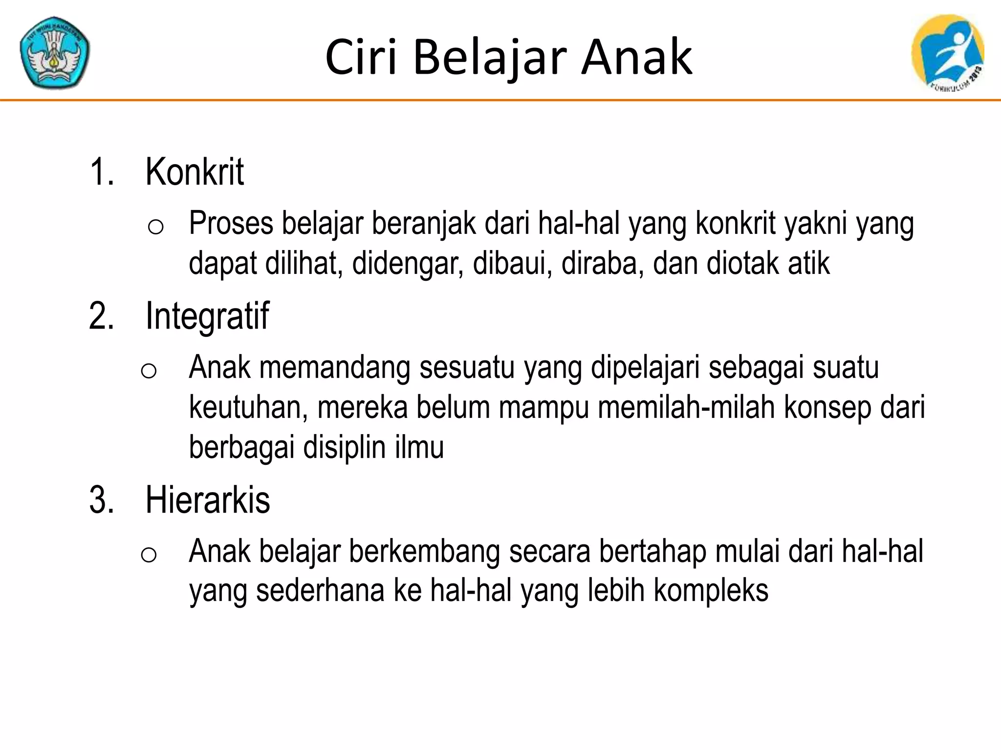 Ciri Belajar Anak
1. Konkrit
o Proses belajar beranjak dari hal-hal yang konkrit yakni yang
dapat dilihat, didengar, dibaui, diraba, dan diotak atik
2. Integratif
o Anak memandang sesuatu yang dipelajari sebagai suatu
keutuhan, mereka belum mampu memilah-milah konsep dari
berbagai disiplin ilmu
3. Hierarkis
o Anak belajar berkembang secara bertahap mulai dari hal-hal
yang sederhana ke hal-hal yang lebih kompleks
 