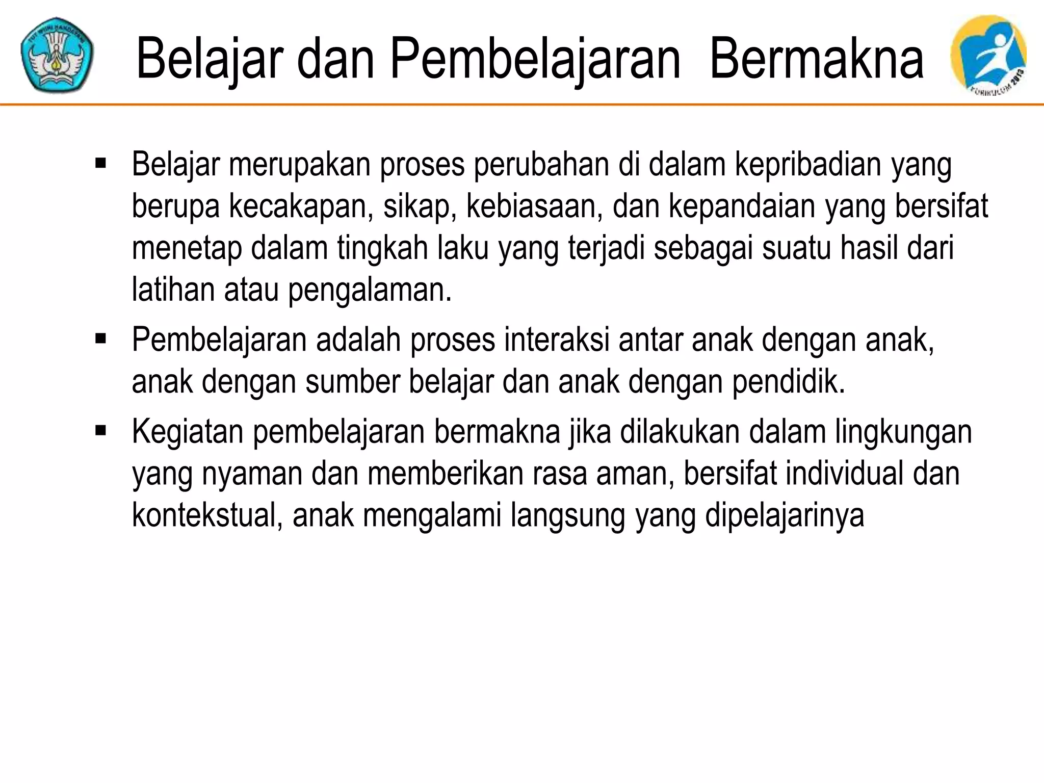 Belajar dan Pembelajaran Bermakna
 Belajar merupakan proses perubahan di dalam kepribadian yang
berupa kecakapan, sikap, kebiasaan, dan kepandaian yang bersifat
menetap dalam tingkah laku yang terjadi sebagai suatu hasil dari
latihan atau pengalaman.
 Pembelajaran adalah proses interaksi antar anak dengan anak,
anak dengan sumber belajar dan anak dengan pendidik.
 Kegiatan pembelajaran bermakna jika dilakukan dalam lingkungan
yang nyaman dan memberikan rasa aman, bersifat individual dan
kontekstual, anak mengalami langsung yang dipelajarinya
 