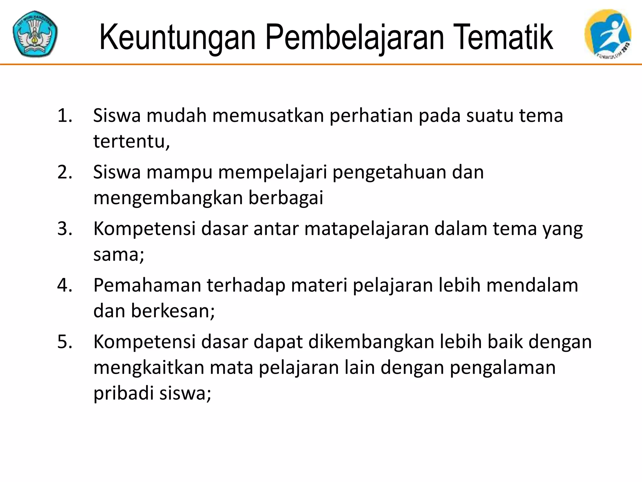 Keuntungan Pembelajaran Tematik
1. Siswa mudah memusatkan perhatian pada suatu tema
tertentu,
2. Siswa mampu mempelajari pengetahuan dan
mengembangkan berbagai
3. Kompetensi dasar antar matapelajaran dalam tema yang
sama;
4. Pemahaman terhadap materi pelajaran lebih mendalam
dan berkesan;
5. Kompetensi dasar dapat dikembangkan lebih baik dengan
mengkaitkan mata pelajaran lain dengan pengalaman
pribadi siswa;
 