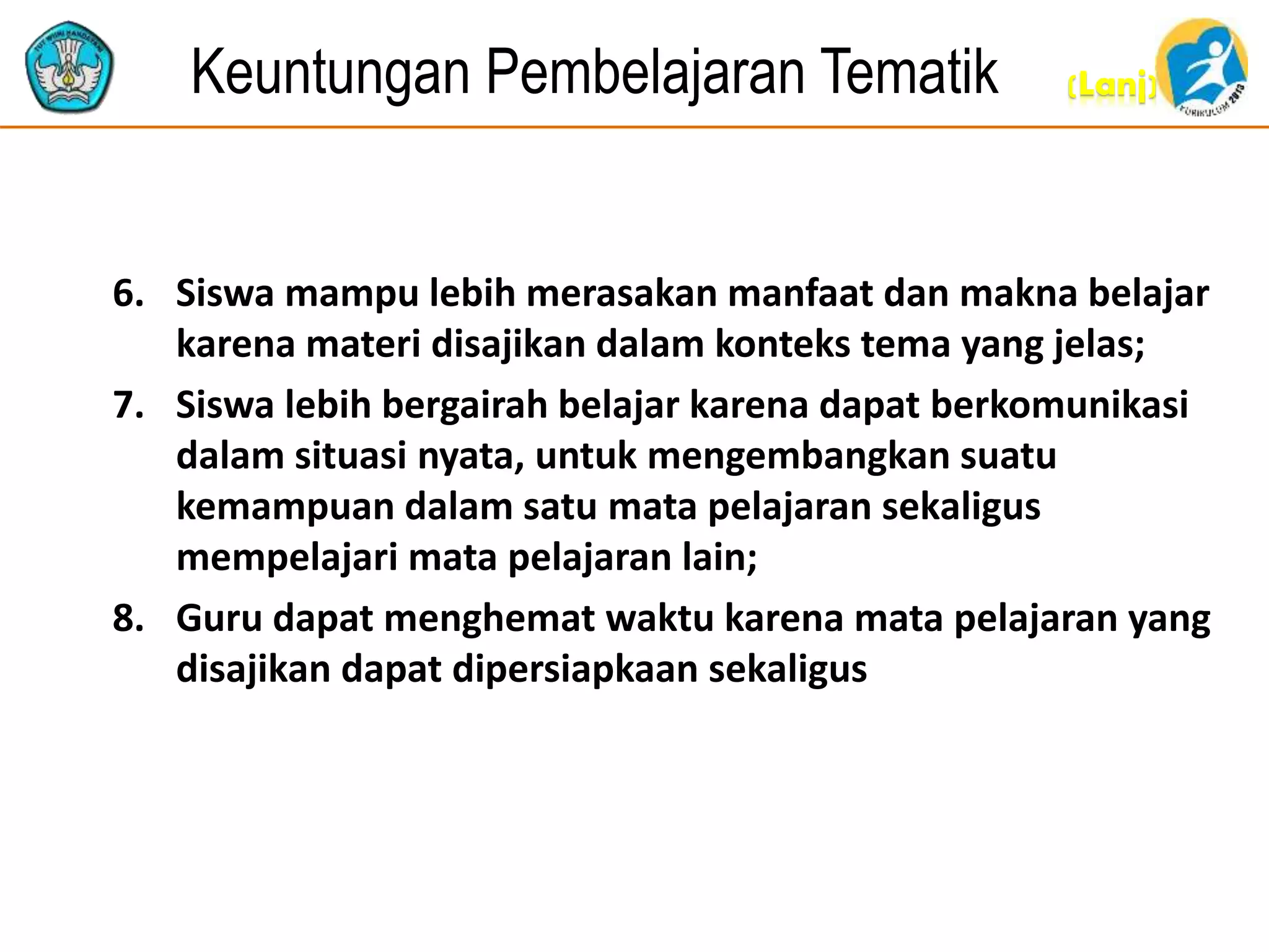 (Lanj)Keuntungan Pembelajaran Tematik
6. Siswa mampu lebih merasakan manfaat dan makna belajar
karena materi disajikan dalam konteks tema yang jelas;
7. Siswa lebih bergairah belajar karena dapat berkomunikasi
dalam situasi nyata, untuk mengembangkan suatu
kemampuan dalam satu mata pelajaran sekaligus
mempelajari mata pelajaran lain;
8. Guru dapat menghemat waktu karena mata pelajaran yang
disajikan dapat dipersiapkaan sekaligus
 